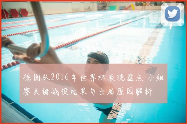 德国队2016年世界杯表现盘点 小组赛关键战役结果与出局原因解析