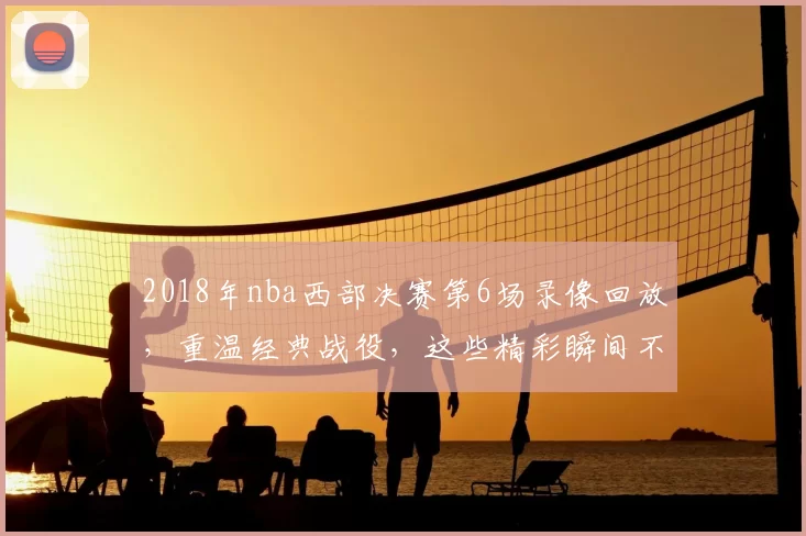 2018年nba西部决赛第6场录像回放，重温经典战役，这些精彩瞬间不容错过！