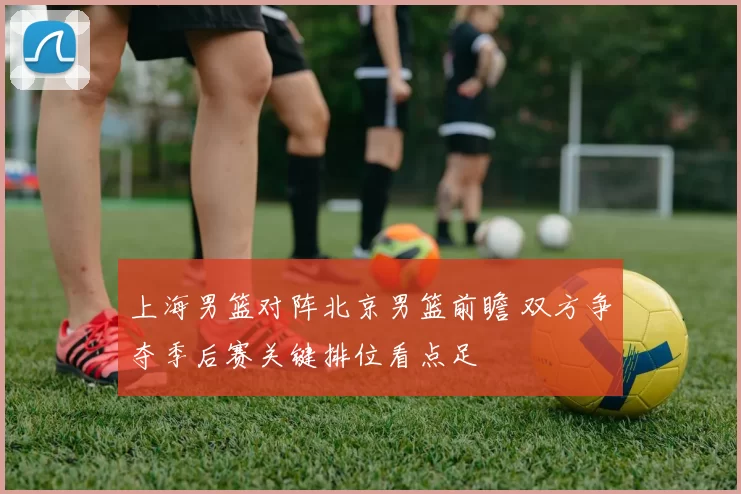 上海男篮对阵北京男篮前瞻 双方争夺季后赛关键排位看点足