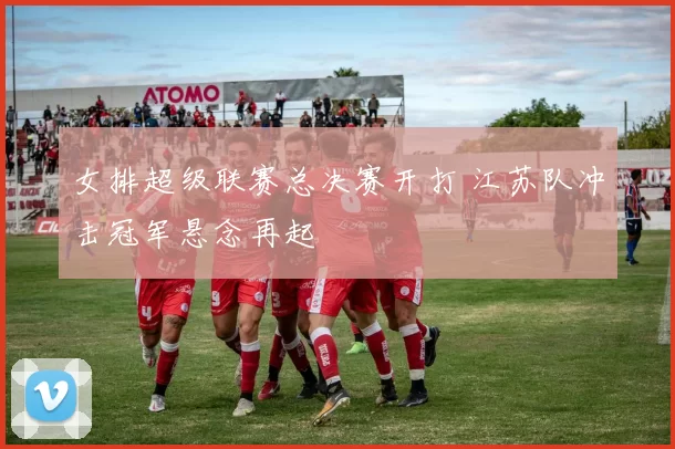 女排超级联赛总决赛开打 江苏队冲击冠军悬念再起