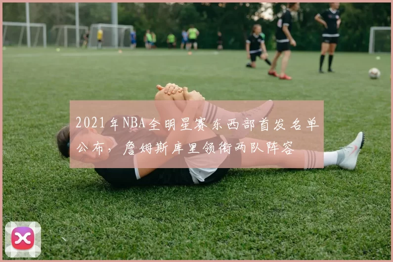 2021年NBA全明星赛东西部首发名单公布，詹姆斯库里领衔两队阵容