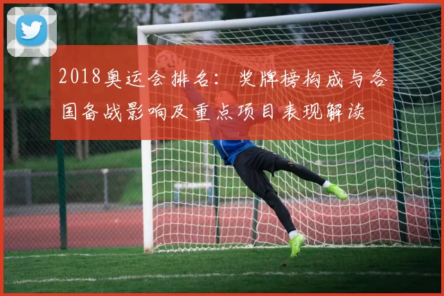 2018奥运会排名：奖牌榜构成与各国备战影响及重点项目表现解读