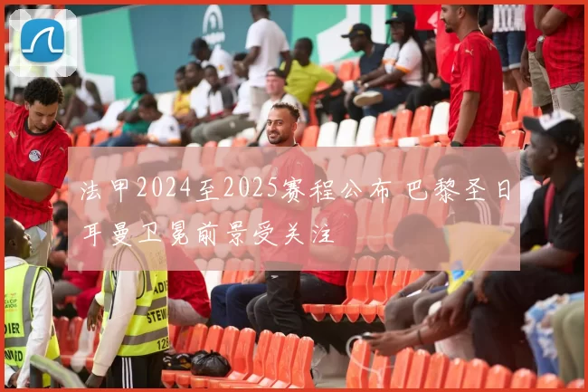 法甲2024至2025赛程公布 巴黎圣日耳曼卫冕前景受关注