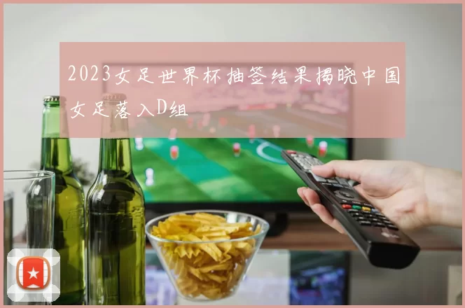 2023女足世界杯抽签结果揭晓中国女足落入D组