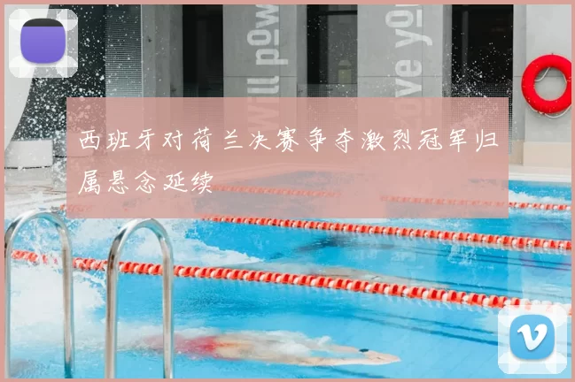 西班牙对荷兰决赛争夺激烈冠军归属悬念延续